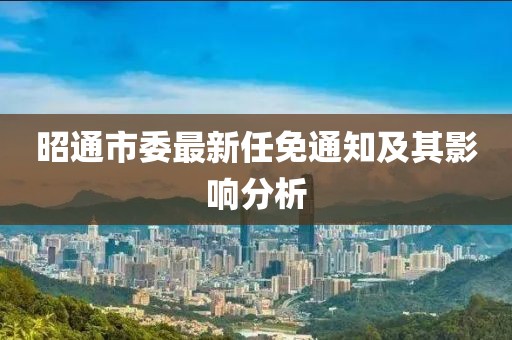 昭通市委最新任免通知及其影響分析