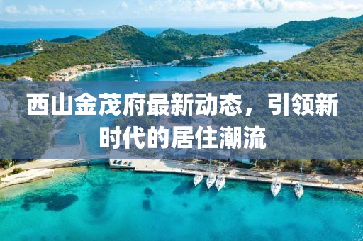 西山金茂府最新動態(tài)，引領(lǐng)新時代的居住潮流