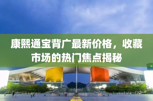 康熙通寶背廣最新價格，收藏市場的熱門焦點揭秘