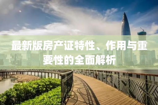 最新版房產(chǎn)證特性、作用與重要性的全面解析