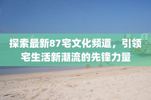 探索最新87宅文化頻道，引領(lǐng)宅生活新潮流的先鋒力量