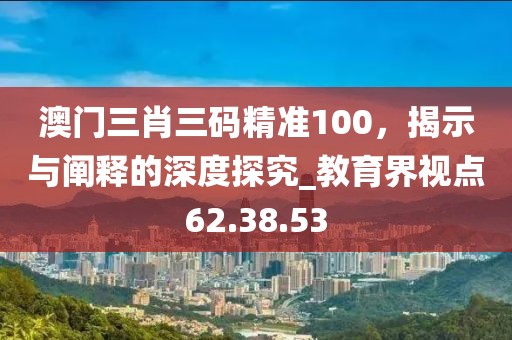 澳門三肖三碼精準(zhǔn)100，揭示與闡釋的深度探究_教育界視點(diǎn)62.38.53