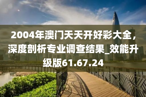 2004年澳門天天開好彩大全，深度剖析專業(yè)調(diào)查結(jié)果_效能升級版61.67.24