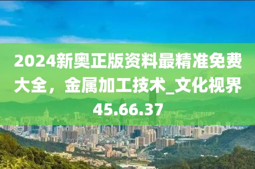 2024新奧正版資料最精準(zhǔn)免費大全，金屬加工技術(shù)_文化視界45.66.37