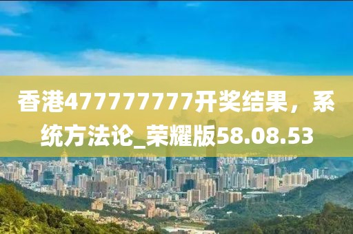 香港477777777開獎(jiǎng)結(jié)果，系統(tǒng)方法論_榮耀版58.08.53