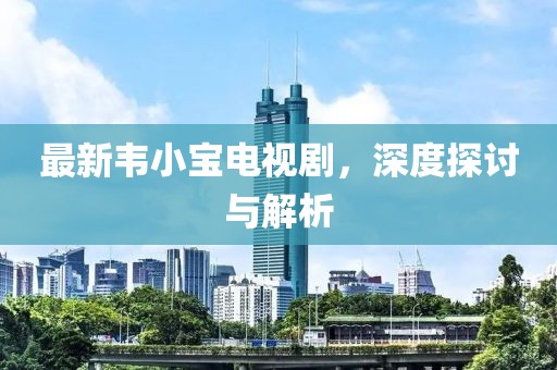 最新韋小寶電視劇，深度探討與解析
