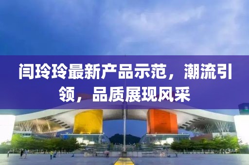 閆玲玲最新產(chǎn)品示范，潮流引領(lǐng)，品質(zhì)展現(xiàn)風(fēng)采