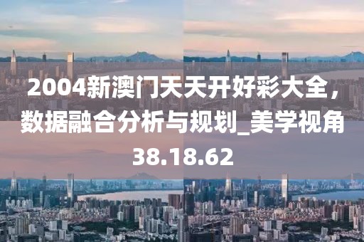 2004新澳門天天開好彩大全，數(shù)據(jù)融合分析與規(guī)劃_美學(xué)視角38.18.62