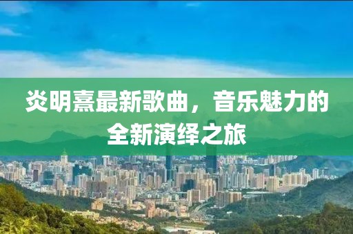 炎明熹最新歌曲，音樂魅力的全新演繹之旅
