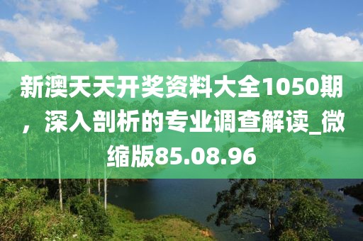 新澳天天開獎(jiǎng)資料大全1050期，深入剖析的專業(yè)調(diào)查解讀_微縮版85.08.96