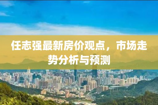 任志強(qiáng)最新房?jī)r(jià)觀點(diǎn)，市場(chǎng)走勢(shì)分析與預(yù)測(cè)