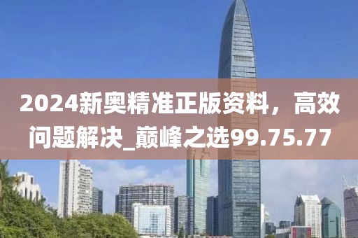 2024新奧精準正版資料，高效問題解決_巔峰之選99.75.77