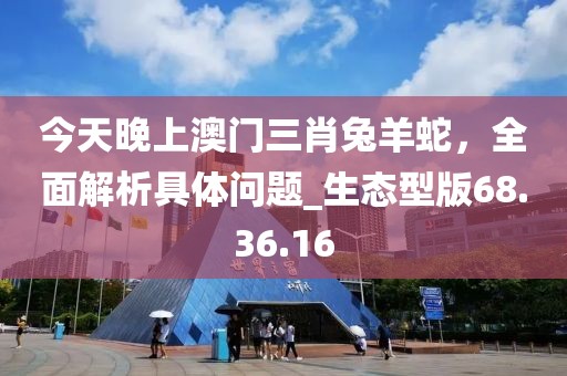 今天晚上澳門三肖兔羊蛇，全面解析具體問題_生態(tài)型版68.36.16