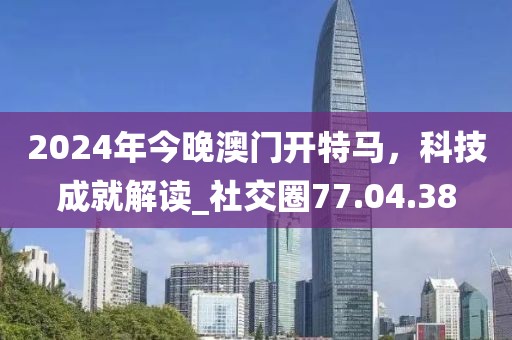 2024年今晚澳門開特馬，科技成就解讀_社交圈77.04.38