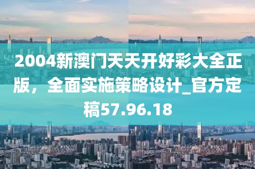 2004新澳門天天開好彩大全正版，全面實施策略設計_官方定稿57.96.18
