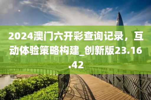 2024澳門六開彩查詢記錄，互動(dòng)體驗(yàn)策略構(gòu)建_創(chuàng)新版23.16.42