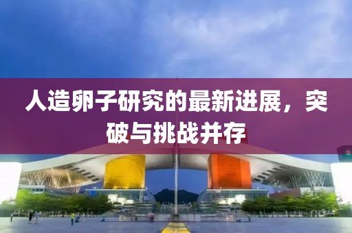 人造卵子研究的最新進(jìn)展，突破與挑戰(zhàn)并存