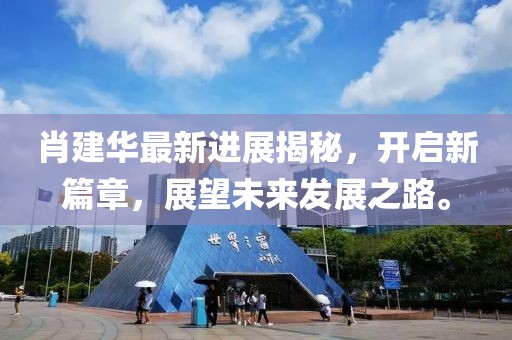 肖建華最新進展揭秘，開啟新篇章，展望未來發(fā)展之路。