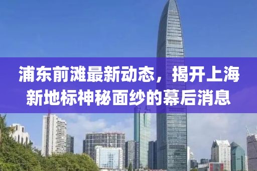 浦東前灘最新動(dòng)態(tài)，揭開上海新地標(biāo)神秘面紗的幕后消息