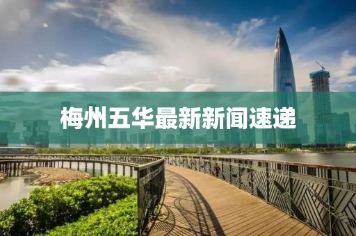 梅州五華最新新聞速遞