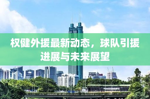 權(quán)健外援最新動態(tài)，球隊(duì)引援進(jìn)展與未來展望