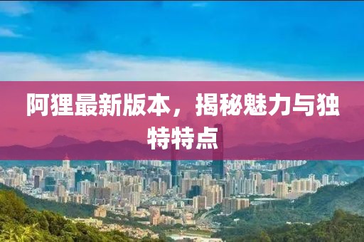 阿貍最新版本，揭秘魅力與獨(dú)特特點(diǎn)