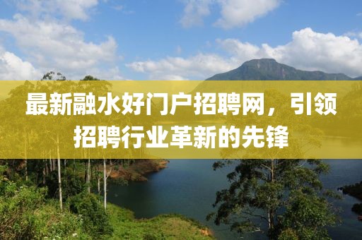 最新融水好門戶招聘網(wǎng)，引領(lǐng)招聘行業(yè)革新的先鋒