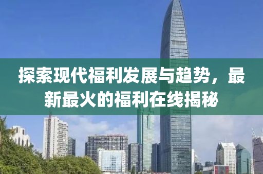 探索現代福利發(fā)展與趨勢，最新最火的福利在線揭秘