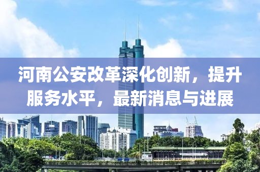 河南公安改革深化創(chuàng)新，提升服務(wù)水平，最新消息與進展