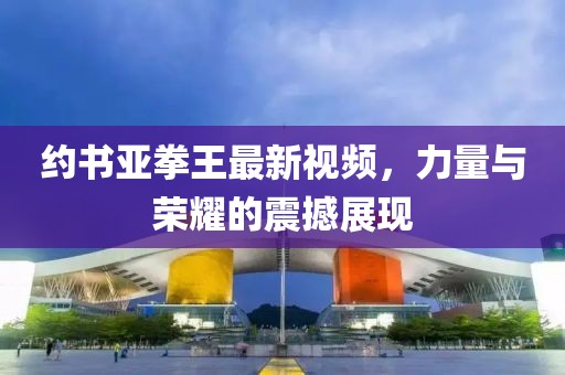 約書亞拳王最新視頻，力量與榮耀的震撼展現(xiàn)