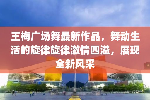 王梅廣場(chǎng)舞最新作品，舞動(dòng)生活的旋律旋律激情四溢，展現(xiàn)全新風(fēng)采