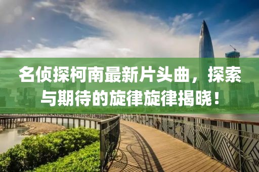 名偵探柯南最新片頭曲，探索與期待的旋律旋律揭曉！