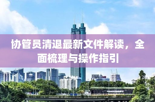 協(xié)管員清退最新文件解讀，全面梳理與操作指引