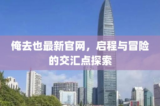 俺去也最新官網，啟程與冒險的交匯點探索