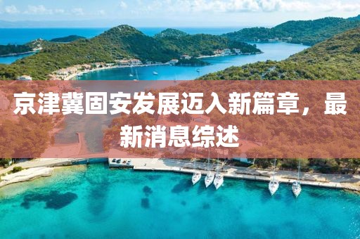 京津冀固安發(fā)展邁入新篇章，最新消息綜述