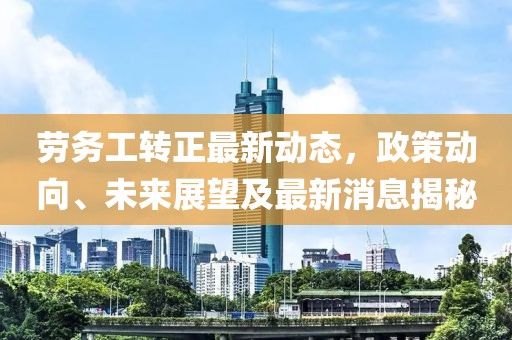 勞務(wù)工轉(zhuǎn)正最新動(dòng)態(tài)，政策動(dòng)向、未來展望及最新消息揭秘