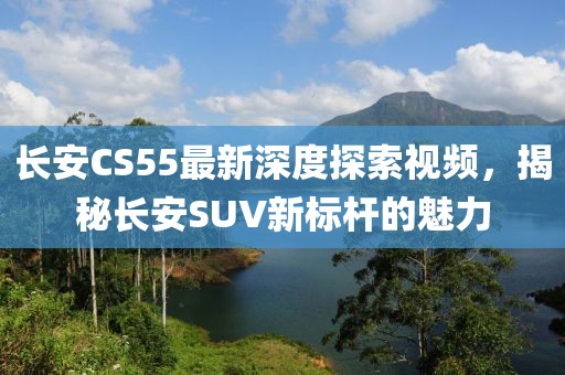 長安CS55最新深度探索視頻，揭秘長安SUV新標桿的魅力