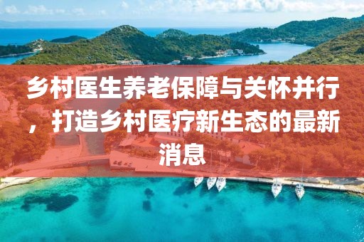鄉(xiāng)村醫(yī)生養(yǎng)老保障與關懷并行，打造鄉(xiāng)村醫(yī)療新生態(tài)的最新消息