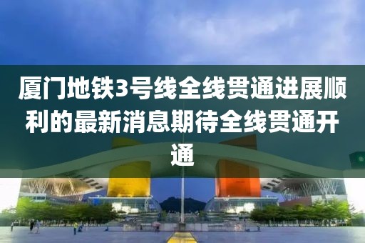 廈門(mén)地鐵3號(hào)線全線貫通進(jìn)展順利的最新消息期待全線貫通開(kāi)通