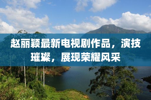 趙麗穎最新電視劇作品，演技璀璨，展現(xiàn)榮耀風采