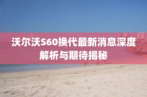 沃爾沃S60換代最新消息深度解析與期待揭秘