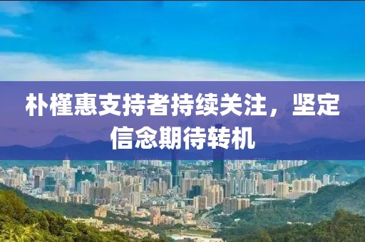樸槿惠支持者持續(xù)關(guān)注，堅(jiān)定信念期待轉(zhuǎn)機(jī)