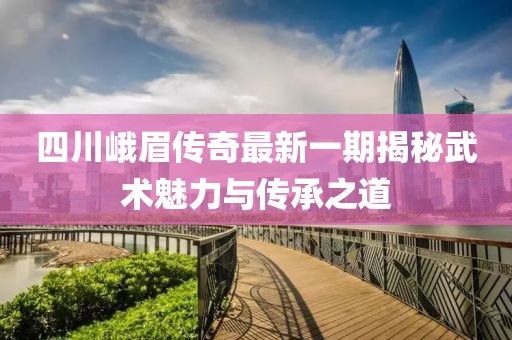 四川峨眉傳奇最新一期揭秘武術(shù)魅力與傳承之道