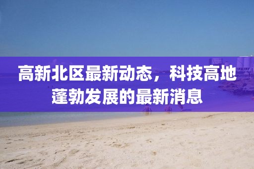 高新北區(qū)最新動態(tài)，科技高地蓬勃發(fā)展的最新消息