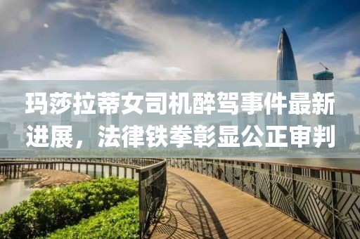 瑪莎拉蒂女司機(jī)醉駕事件最新進(jìn)展，法律鐵拳彰顯公正審判