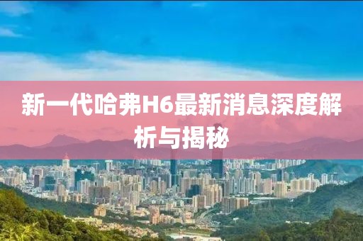 新一代哈弗H6最新消息深度解析與揭秘