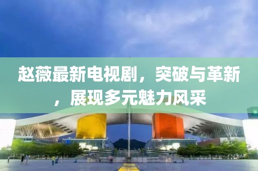 趙薇最新電視劇，突破與革新，展現(xiàn)多元魅力風(fēng)采