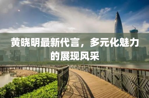 黃曉明最新代言，多元化魅力的展現(xiàn)風(fēng)采