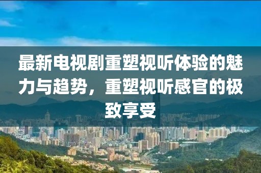 最新電視劇重塑視聽體驗的魅力與趨勢，重塑視聽感官的極致享受